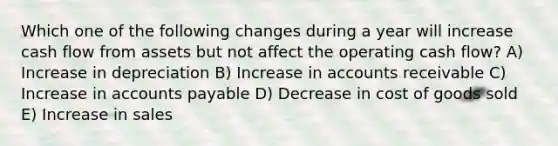 Which one of the following changes during a year will increase cash flow from assets but not affect the operating cash flow? A) Increase in depreciation B) Increase in accounts receivable C) Increase in accounts payable D) Decrease in cost of goods sold E) Increase in sales