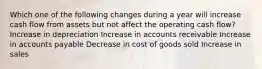 Which one of the following changes during a year will increase cash flow from assets but not affect the operating cash flow? Increase in depreciation Increase in accounts receivable Increase in accounts payable Decrease in cost of goods sold Increase in sales