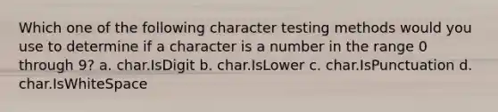 Which one of the following character testing methods would you use to determine if a character is a number in the range 0 through 9? a. char.IsDigit b. char.IsLower c. char.IsPunctuation d. char.IsWhiteSpace