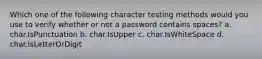 Which one of the following character testing methods would you use to verify whether or not a password contains spaces? a. char.IsPunctuation b. char.IsUpper c. char.IsWhiteSpace d. char.IsLetterOrDigit