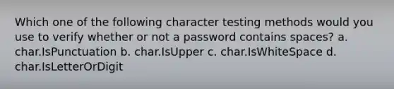 Which one of the following character testing methods would you use to verify whether or not a password contains spaces? a. char.IsPunctuation b. char.IsUpper c. char.IsWhiteSpace d. char.IsLetterOrDigit