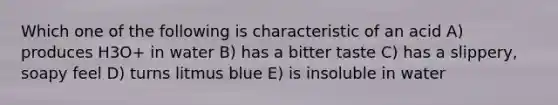 Which one of the following is characteristic of an acid A) produces H3O+ in water B) has a bitter taste C) has a slippery, soapy feel D) turns litmus blue E) is insoluble in water