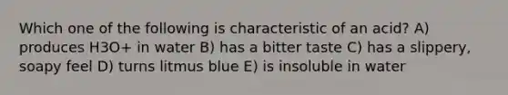 Which one of the following is characteristic of an acid? A) produces H3O+ in water B) has a bitter taste C) has a slippery, soapy feel D) turns litmus blue E) is insoluble in water