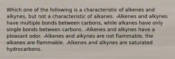 Which one of the following is a characteristic of alkenes and alkynes, but not a characteristic of alkanes. -Alkenes and alkynes have multiple bonds between carbons, while alkanes have only single bonds between carbons. -Alkenes and alkynes have a pleasant odor. -Alkenes and alkynes are not flammable, the alkanes are flammable. -Alkenes and alkynes are saturated hydrocarbons.