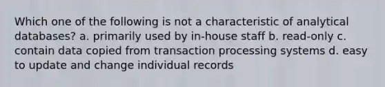 Which one of the following is not a characteristic of analytical databases? a. primarily used by in-house staff b. read-only c. contain data copied from transaction processing systems d. easy to update and change individual records