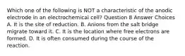 Which one of the following is NOT a characteristic of the anodic electrode in an electrochemical cell? Question 8 Answer Choices A. It is the site of reduction. B. Anions from the salt bridge migrate toward it. C. It is the location where free electrons are formed. D. It is often consumed during the course of the reaction.