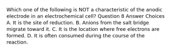 Which one of the following is NOT a characteristic of the anodic electrode in an electrochemical cell? Question 8 Answer Choices A. It is the site of reduction. B. Anions from the salt bridge migrate toward it. C. It is the location where free electrons are formed. D. It is often consumed during the course of the reaction.