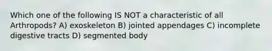 Which one of the following IS NOT a characteristic of all Arthropods? A) exoskeleton B) jointed appendages C) incomplete digestive tracts D) segmented body