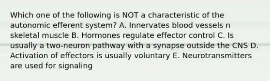 Which one of the following is NOT a characteristic of the autonomic efferent system? A. Innervates blood vessels n skeletal muscle B. Hormones regulate effector control C. Is usually a two-neuron pathway with a synapse outside the CNS D. Activation of effectors is usually voluntary E. Neurotransmitters are used for signaling