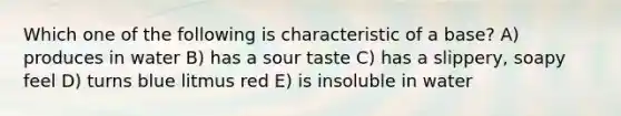 Which one of the following is characteristic of a base? A) produces in water B) has a sour taste C) has a slippery, soapy feel D) turns blue litmus red E) is insoluble in water