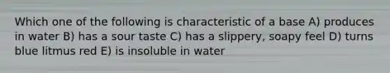 Which one of the following is characteristic of a base A) produces in water B) has a sour taste C) has a slippery, soapy feel D) turns blue litmus red E) is insoluble in water