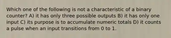 Which one of the following is not a characteristic of a binary counter? A) it has only three possible outputs B) it has only one input C) its purpose is to accumulate numeric totals D) it counts a pulse when an input transitions from 0 to 1.