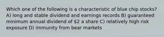 Which one of the following is a characteristic of blue chip stocks? A) long and stable dividend and earnings records B) guaranteed minimum annual dividend of 2 a share C) relatively high risk exposure D) immunity from bear markets