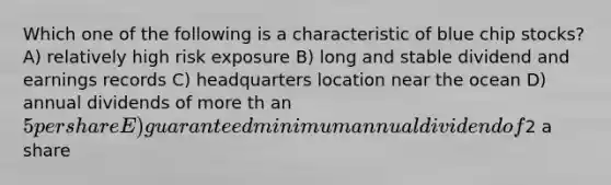 Which one of the following is a characteristic of blue chip stocks? A) relatively high risk exposure B) long and stable dividend and earnings records C) headquarters location near the ocean D) annual dividends of more th an 5 per share E) guaranteed minimum annual dividend of2 a share