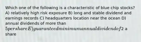 Which one of the following is a characteristic of blue chip stocks? A) relatively high risk exposure B) long and stable dividend and earnings records C) headquarters location near the ocean D) annual dividends of more than 5 per share E) guaranteed minimum annual dividend of2 a share