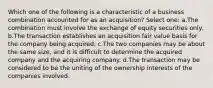 Which one of the following is a characteristic of a business combination accounted for as an acquisition? Select one: a.The combination must involve the exchange of equity securities only. b.The transaction establishes an acquisition fair value basis for the company being acquired. c.The two companies may be about the same size, and it is difficult to determine the acquired company and the acquiring company. d.The transaction may be considered to be the uniting of the ownership interests of the companies involved.