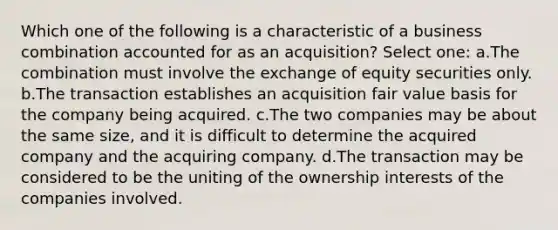 Which one of the following is a characteristic of a business combination accounted for as an acquisition? Select one: a.The combination must involve the exchange of equity securities only. b.The transaction establishes an acquisition fair value basis for the company being acquired. c.The two companies may be about the same size, and it is difficult to determine the acquired company and the acquiring company. d.The transaction may be considered to be the uniting of the ownership interests of the companies involved.