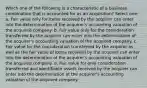 Which one of the following is a characteristic of a business combination that is accounted for as an acquisition? Select one: a. Fair value only for items received by the acquirer can enter into the determination of the acquirer's accounting valuation of the acquired company. b. Fair value only for the consideration transferred by the acquirer can enter into the determination of the acquirer's accounting valuation of the acquired company. c. Fair value for the consideration transferred by the acquirer as well as the fair value of items received by the acquirer can enter into the determination of the acquirer's accounting valuation of the acquired company. d. Fair value for only consideration transferred and identifiable assets received by the acquirer can enter into the determination of the acquirer's accounting valuation of the acquired company.