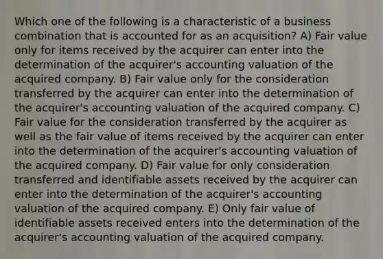 Which one of the following is a characteristic of a business combination that is accounted for as an acquisition? A) Fair value only for items received by the acquirer can enter into the determination of the acquirer's accounting valuation of the acquired company. B) Fair value only for the consideration transferred by the acquirer can enter into the determination of the acquirer's accounting valuation of the acquired company. C) Fair value for the consideration transferred by the acquirer as well as the fair value of items received by the acquirer can enter into the determination of the acquirer's accounting valuation of the acquired company. D) Fair value for only consideration transferred and identifiable assets received by the acquirer can enter into the determination of the acquirer's accounting valuation of the acquired company. E) Only fair value of identifiable assets received enters into the determination of the acquirer's accounting valuation of the acquired company.