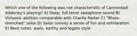 Which one of the following was not characteristic of Cannonball Adderley's playing? A) Deep, full tenor saxophone sound B) Virtuosic abilities comparable with Charlie Parker C) "Blues-drenched" solos D) Solos convey a sense of fun and exhilaration E) Bent notes, wails, earthy and legato style