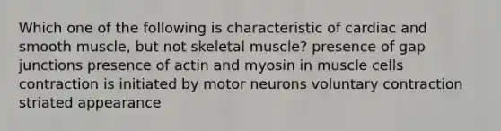 Which one of the following is characteristic of cardiac and smooth muscle, but not skeletal muscle? presence of gap junctions presence of actin and myosin in muscle cells contraction is initiated by motor neurons voluntary contraction striated appearance