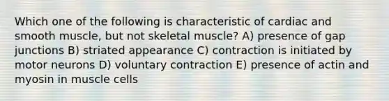 Which one of the following is characteristic of cardiac and smooth muscle, but not skeletal muscle? A) presence of gap junctions B) striated appearance C) contraction is initiated by motor neurons D) voluntary contraction E) presence of actin and myosin in muscle cells