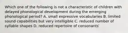 Which one of the following is not a characteristic of children with delayed phonological development during the emerging phonological period? A. small expressive vocabularies B. limited sound capabilities but very intelligible C. reduced number of syllable shapes D. reduced repertoire of consonants