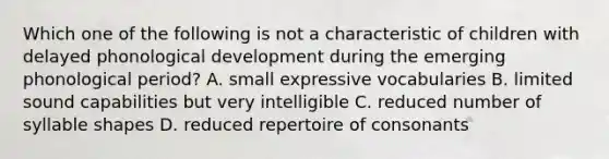 Which one of the following is not a characteristic of children with delayed phonological development during the emerging phonological period? A. small expressive vocabularies B. limited sound capabilities but very intelligible C. reduced number of syllable shapes D. reduced repertoire of consonants