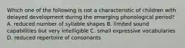 Which one of the following is not a characteristic of children with delayed development during the emerging phonological period? A. reduced number of syllable shapes B. limited sound capabilities but very intelligible C. small expressive vocabularies D. reduced repertoire of consonants