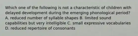 Which one of the following is not a characteristic of children with delayed development during the emerging phonological period? A. reduced number of syllable shapes B. limited sound capabilities but very intelligible C. small expressive vocabularies D. reduced repertoire of consonants