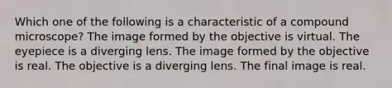 Which one of the following is a characteristic of a compound microscope? The image formed by the objective is virtual. The eyepiece is a diverging lens. The image formed by the objective is real. The objective is a diverging lens. The final image is real.