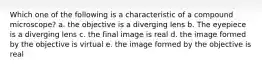 Which one of the following is a characteristic of a compound microscope? a. the objective is a diverging lens b. The eyepiece is a diverging lens c. the final image is real d. the image formed by the objective is virtual e. the image formed by the objective is real