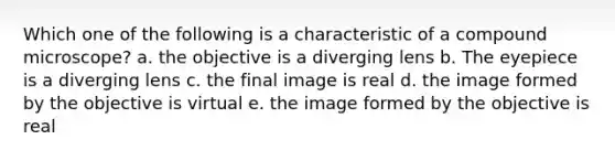 Which one of the following is a characteristic of a compound microscope? a. the objective is a diverging lens b. The eyepiece is a diverging lens c. the final image is real d. the image formed by the objective is virtual e. the image formed by the objective is real