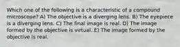 Which one of the following is a characteristic of a compound microscope? A) The objective is a diverging lens. B) The eyepiece is a diverging lens. C) The final image is real. D) The image formed by the objective is virtual. E) The image formed by the objective is real.