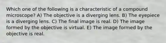 Which one of the following is a characteristic of a compound microscope? A) The objective is a diverging lens. B) The eyepiece is a diverging lens. C) The final image is real. D) The image formed by the objective is virtual. E) The image formed by the objective is real.