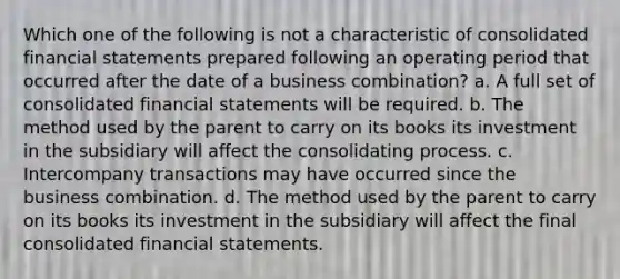 Which one of the following is not a characteristic of consolidated financial statements prepared following an operating period that occurred after the date of a business combination? a. A full set of consolidated financial statements will be required. b. The method used by the parent to carry on its books its investment in the subsidiary will affect the consolidating process. c. Intercompany transactions may have occurred since the business combination. d. The method used by the parent to carry on its books its investment in the subsidiary will affect the final consolidated financial statements.