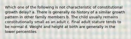 Which one of the following is not characteristic of constitutional growth delay? a. There is generally no history of a similar growth pattern in other family members b. The child usually remains constitutionally small as an adult c. Final adult stature tends to be normal d. Weight and height at birth are generally in the lower percentiles