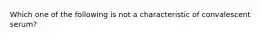 Which one of the following is not a characteristic of convalescent serum?