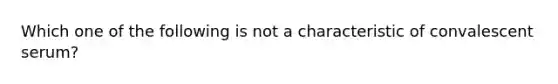 Which one of the following is not a characteristic of convalescent serum?