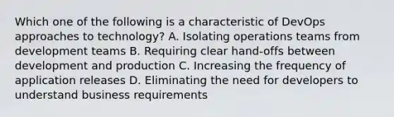 Which one of the following is a characteristic of DevOps approaches to technology? A. Isolating operations teams from development teams B. Requiring clear hand-offs between development and production C. Increasing the frequency of application releases D. Eliminating the need for developers to understand business requirements