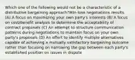 Which one of the following would not be a characteristic of a distributive bargaining approach?Win-lose negotiations results. (A) A focus on maximizing your own party's interests (B) A focus on cost/benefit analysis to determine the acceptability of contract proposals (C) An attempt to structure communication patterns during negotiations to maintain focus on your own party's proposals (D) An effort to identify multiple alternatives capable of achieving a mutually satisfactory bargaining outcome rather than focusing on narrowing the gap between each party's established position on issues in dispute