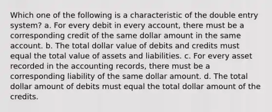 Which one of the following is a characteristic of the double entry system? a. For every debit in every account, there must be a corresponding credit of the same dollar amount in the same account. b. The total dollar value of debits and credits must equal the total value of assets and liabilities. c. For every asset recorded in the accounting records, there must be a corresponding liability of the same dollar amount. d. The total dollar amount of debits must equal the total dollar amount of the credits.