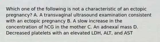 Which one of the following is not a characteristic of an ectopic pregnancy? A. A transvaginal ultrasound examination consistent with an ectopic pregnancy B. A slow increase in the concentration of hCG in the mother C. An adnexal mass D. Decreased platelets with an elevated LDH, ALT, and AST