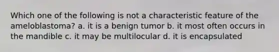 Which one of the following is not a characteristic feature of the ameloblastoma? a. it is a benign tumor b. it most often occurs in the mandible c. it may be multilocular d. it is encapsulated