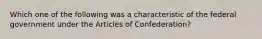 Which one of the following was a characteristic of the federal government under the Articles of Confederation?