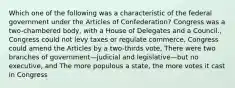 Which one of the following was a characteristic of the federal government under the Articles of Confederation? Congress was a two-chambered body, with a House of Delegates and a Council., Congress could not levy taxes or regulate commerce, Congress could amend the Articles by a two-thirds vote, There were two branches of government—judicial and legislative—but no executive, and The more populous a state, the more votes it cast in Congress