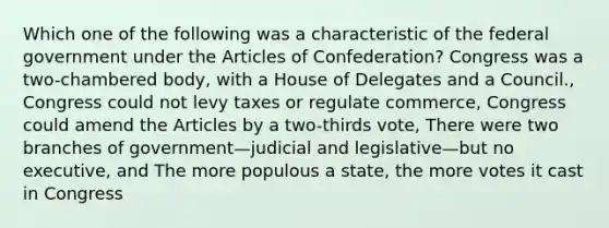 Which one of the following was a characteristic of the federal government under the Articles of Confederation? Congress was a two-chambered body, with a House of Delegates and a Council., Congress could not levy taxes or regulate commerce, Congress could amend the Articles by a two-thirds vote, There were two branches of government—judicial and legislative—but no executive, and The more populous a state, the more votes it cast in Congress