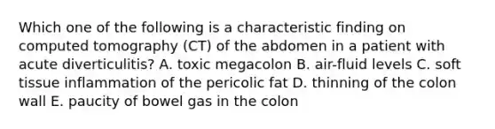 Which one of the following is a characteristic finding on computed tomography (CT) of the abdomen in a patient with acute diverticulitis? A. toxic megacolon B. air-fluid levels C. soft tissue inflammation of the pericolic fat D. thinning of the colon wall E. paucity of bowel gas in the colon