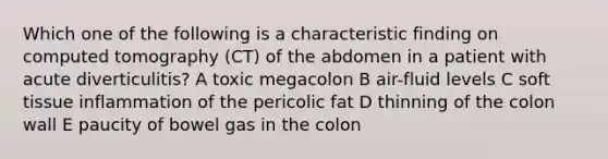 Which one of the following is a characteristic finding on computed tomography (CT) of the abdomen in a patient with acute diverticulitis? A toxic megacolon B air-fluid levels C soft tissue inflammation of the pericolic fat D thinning of the colon wall E paucity of bowel gas in the colon