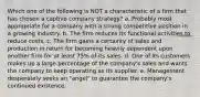 Which one of the following is NOT a characteristic of a firm that has chosen a captive company strategy? a. Probably most appropriate for a company with a strong competitive position in a growing industry. b. The firm reduces its functional activities to reduce costs. c. The firm gains a certainty of sales and production in return for becoming heavily dependent upon another firm for at least 75% of its sales. d. One of its customers makes up a large percentage of the company's sales and wants the company to keep operating as its supplier. e. Management desperately seeks an "angel" to guarantee the company's continued existence.